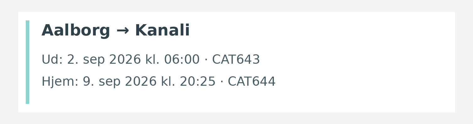 Fly fra Aalborg til Kanali. Ud 2. sep 2026 kl. 06:00 · CAT643. Hjem 9. sep 2026 kl. 20:25 · CAT644.