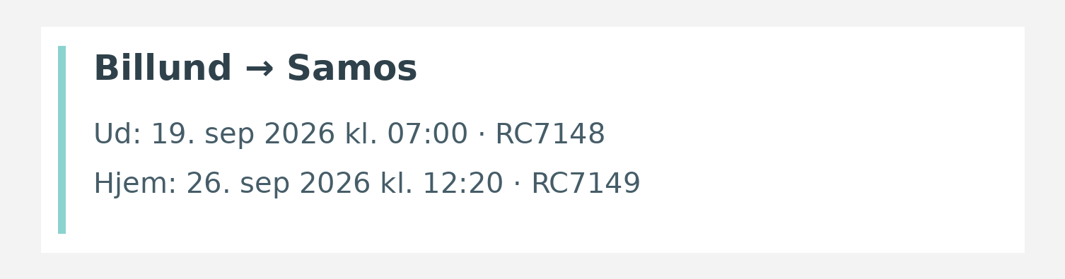Fly fra Billund til Samos. Ud 19. sep 2026 kl. 07:00 · RC7148. Hjem 26. sep 2026 kl. 12:20 · RC7149.