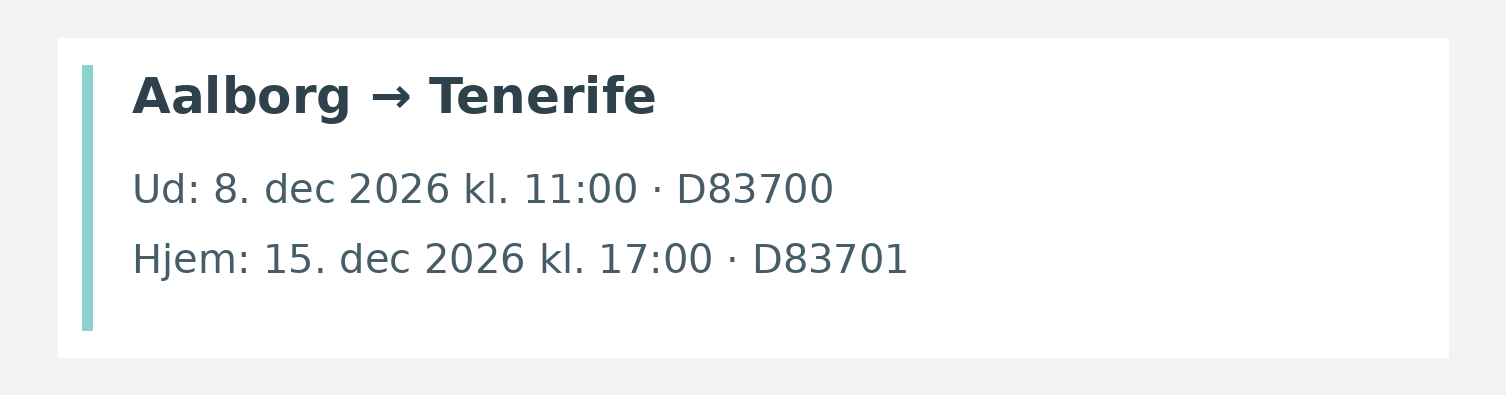 Fly fra Aalborg til Tenerife. Ud 8. dec 2026 kl. 11:00 · D83700. Hjem 15. dec 2026 kl. 17:00 · D83701.