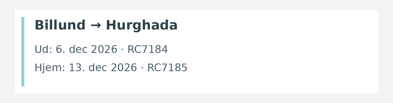 Fly fra Billund til Hurghada. Ud 6. dec 2026 · RC7184. Hjem 13. dec 2026 · RC7185.